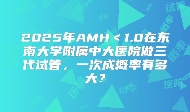2025年AMH＜1.0在东南大学附属中大医院做三代试管，一次成概率有多大？