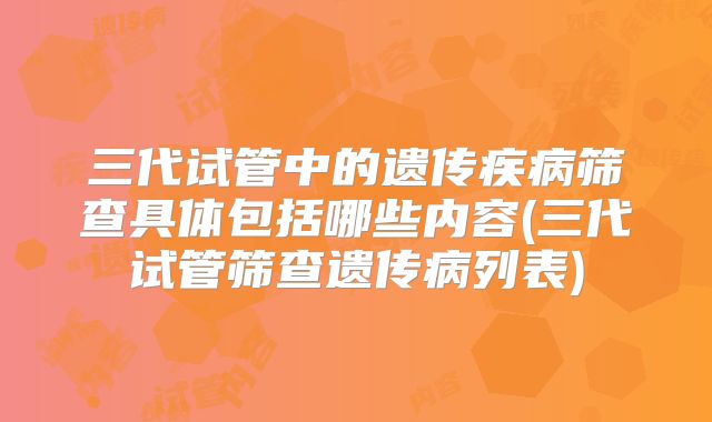 三代试管中的遗传疾病筛查具体包括哪些内容(三代试管筛查遗传病列表)