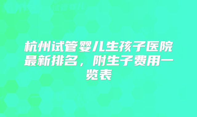 杭州试管婴儿生孩子医院最新排名，附生子费用一览表