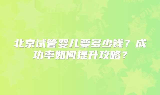 北京试管婴儿要多少钱?成功率如何提升攻略?