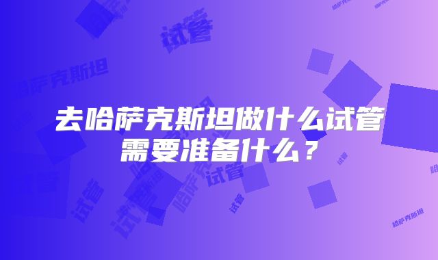 去哈萨克斯坦做什么试管需要准备什么？