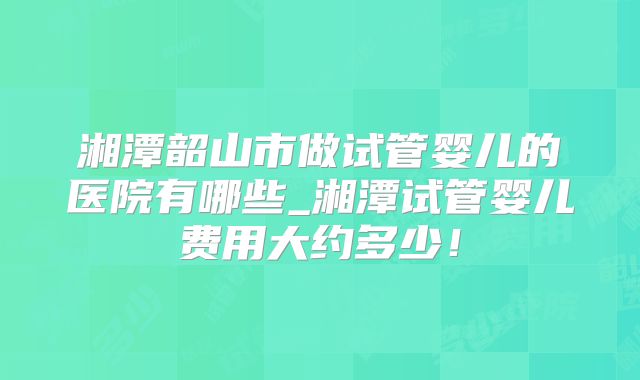 湘潭韶山市做试管婴儿的医院有哪些_湘潭试管婴儿费用大约多少!