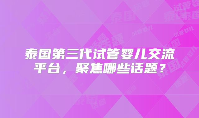 泰国第三代试管婴儿交流平台,聚焦哪些话题?