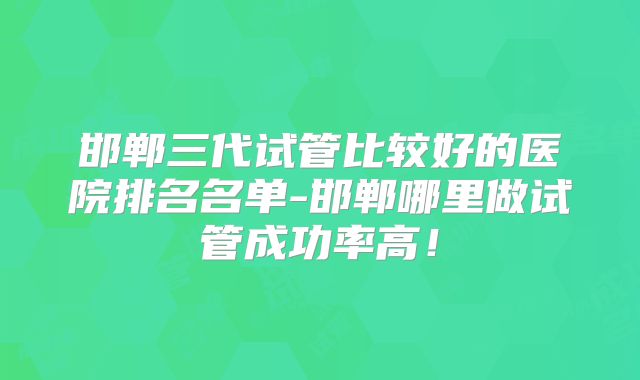 邯郸三代试管比较好的医院排名名单-邯郸哪里做试管成功率高！