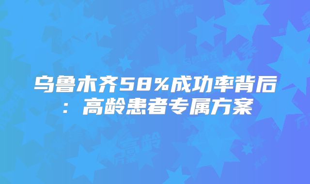 乌鲁木齐58%成功率背后:高龄患者专属方案