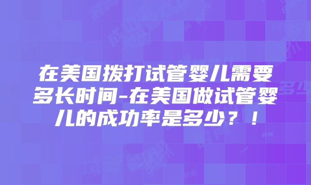 在美国拨打试管婴儿需要多长时间-在美国做试管婴儿的成功率是多少?!