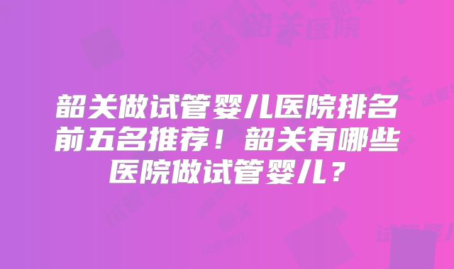 韶关做试管婴儿医院排名前五名推荐！韶关有哪些医院做试管婴儿？