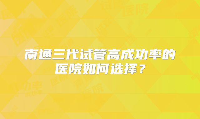 南通三代试管高成功率的医院如何选择？