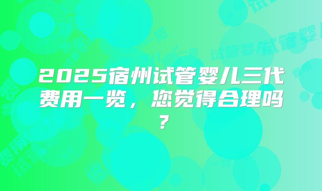 2025宿州试管婴儿三代费用一览,您觉得合理吗?