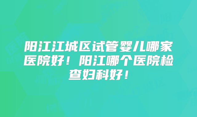 阳江江城区试管婴儿哪家医院好！阳江哪个医院检查妇科好！