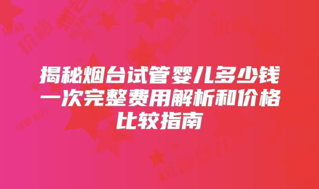 揭秘烟台试管婴儿多少钱一次完整费用解析和价格比较指南