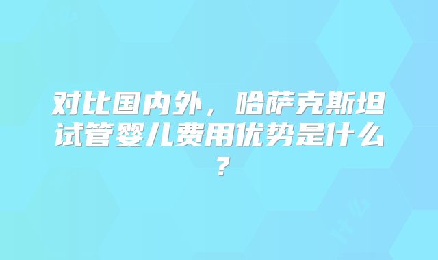 对比国内外,哈萨克斯坦试管婴儿费用优势是什么?