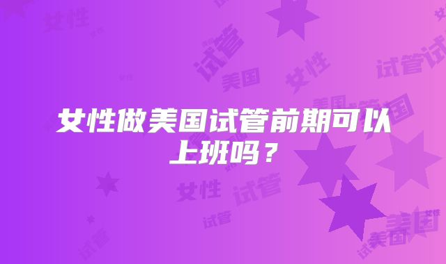 女性做美国试管前期可以上班吗？