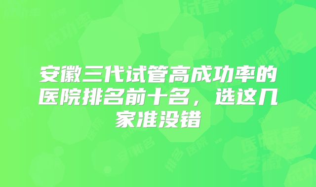 安徽三代试管高成功率的医院排名前十名,选这几家准没错