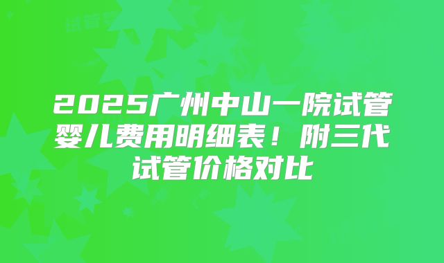 2025广州中山一院试管婴儿费用明细表！附三代试管价格对比