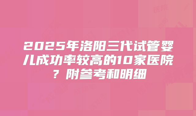 2025年洛阳三代试管婴儿成功率较高的10家医院?附参考和明细