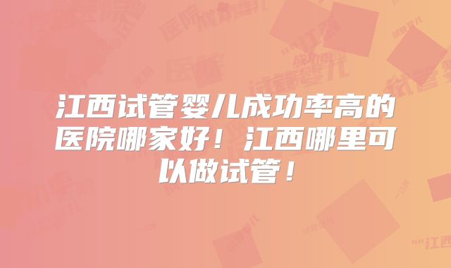 江西试管婴儿成功率高的医院哪家好！江西哪里可以做试管！