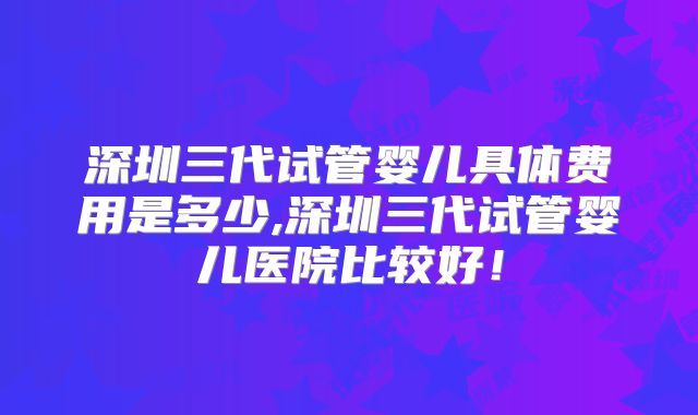 深圳三代试管婴儿具体费用是多少,深圳三代试管婴儿医院比较好!