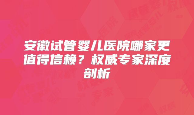 安徽试管婴儿医院哪家更值得信赖？权威专家深度剖析