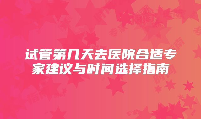 试管第几天去医院合适专家建议与时间选择指南