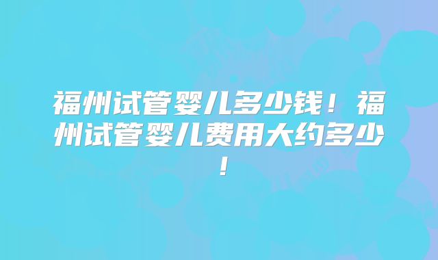 福州试管婴儿多少钱！福州试管婴儿费用大约多少！