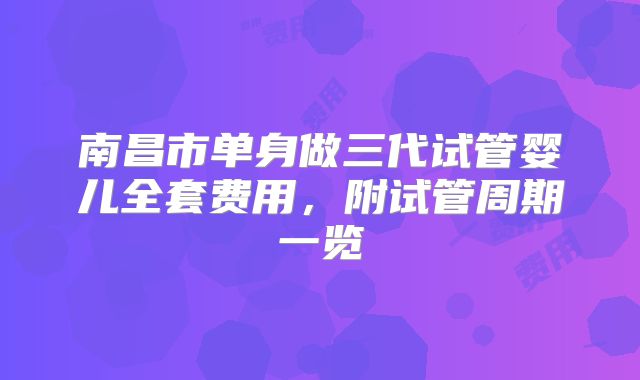 南昌市单身做三代试管婴儿全套费用,附试管周期一览