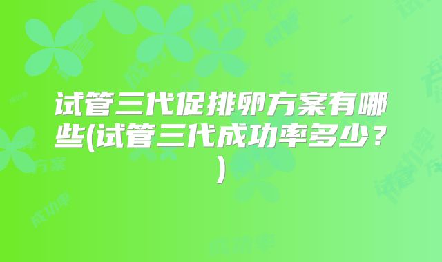 试管三代促排卵方案有哪些(试管三代成功率多少?)