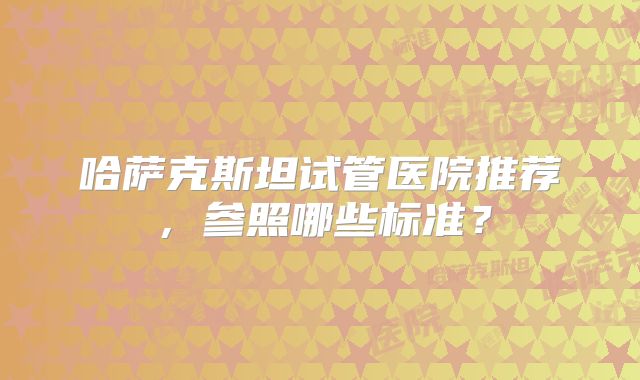 哈萨克斯坦试管医院推荐,参照哪些标准?