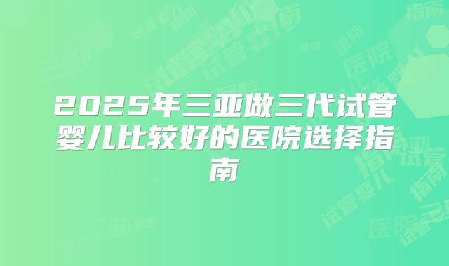 2025年三亚做三代试管婴儿比较好的医院选择指南