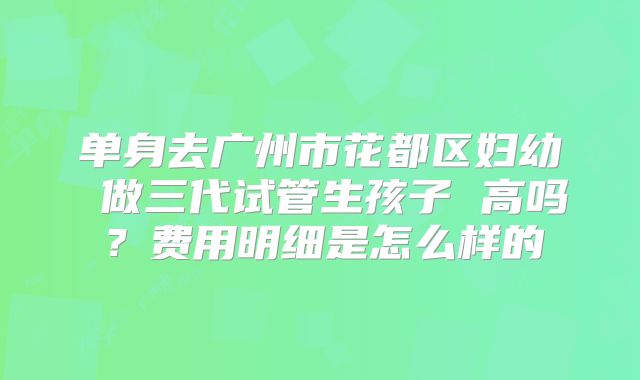 单身去广州市花都区妇幼 做三代试管生孩子 高吗？费用明细是怎么样的