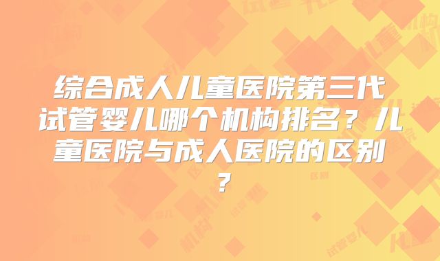 综合成人儿童医院第三代试管婴儿哪个机构排名?儿童医院与成人医院的区别?