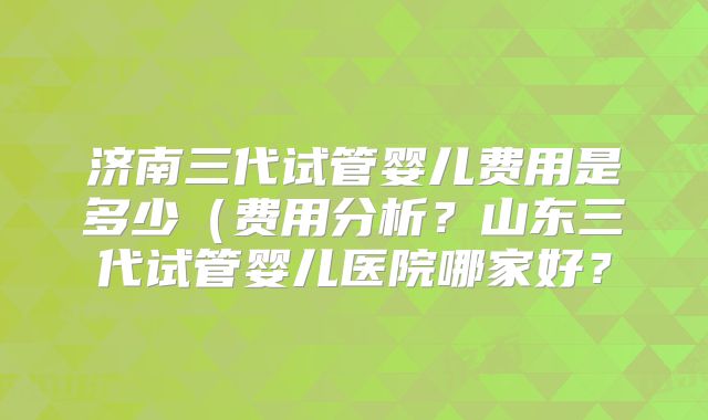 济南三代试管婴儿费用是多少（费用分析？山东三代试管婴儿医院哪家好？