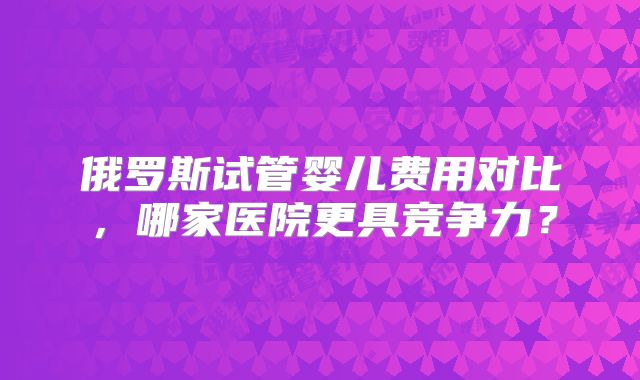 俄罗斯试管婴儿费用对比,哪家医院更具竞争力?