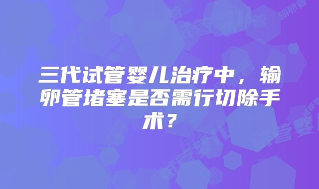 三代试管婴儿治疗中,输卵管堵塞是否需行切除手术?