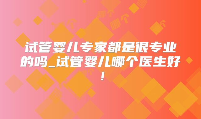 试管婴儿专家都是很专业的吗_试管婴儿哪个医生好!