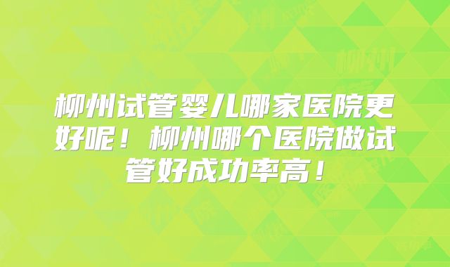 柳州试管婴儿哪家医院更好呢!柳州哪个医院做试管好成功率高!