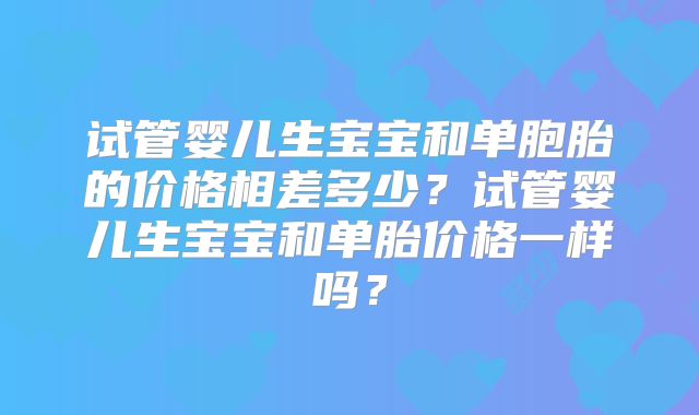 试管婴儿生宝宝和单胞胎的价格相差多少?试管婴儿生宝宝和单胎价格一样吗?