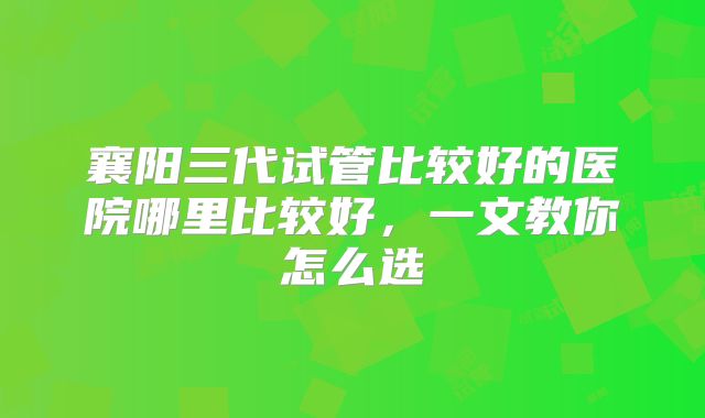 襄阳三代试管比较好的医院哪里比较好，一文教你怎么选