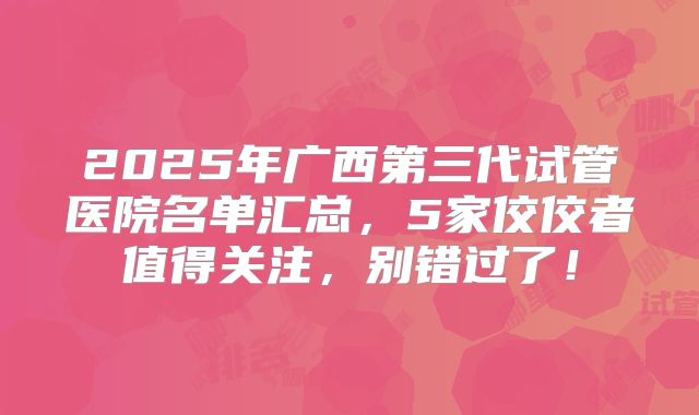 2025年广西第三代试管医院名单汇总,5家佼佼者值得关注,别错过了!