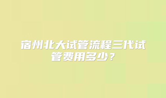 宿州北大试管流程三代试管费用多少?
