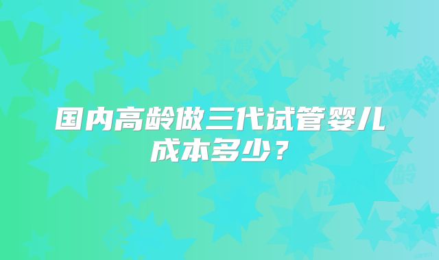 国内高龄做三代试管婴儿成本多少?