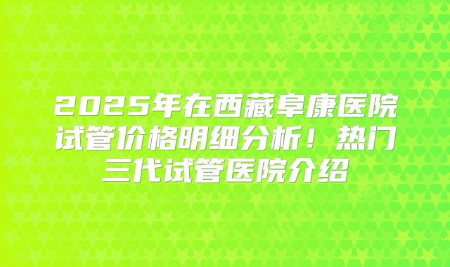 2025年在西藏阜康医院试管价格明细分析!热门三代试管医院介绍