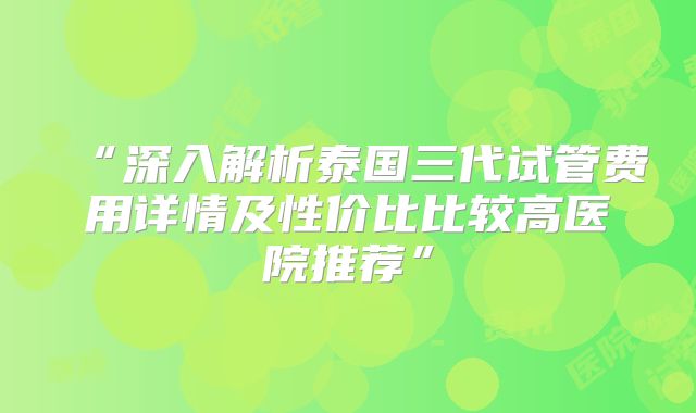 “深入解析泰国三代试管费用详情及性价比比较高医院推荐”