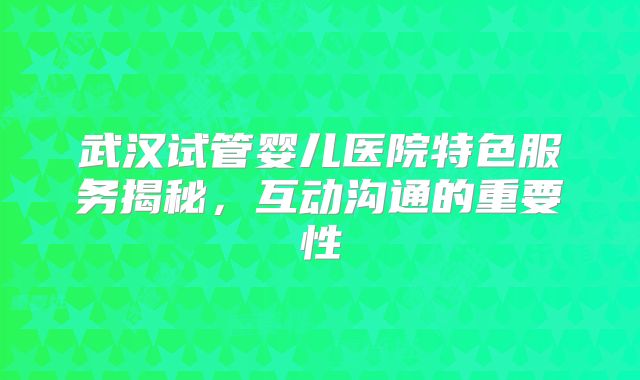 武汉试管婴儿医院特色服务揭秘，互动沟通的重要性
