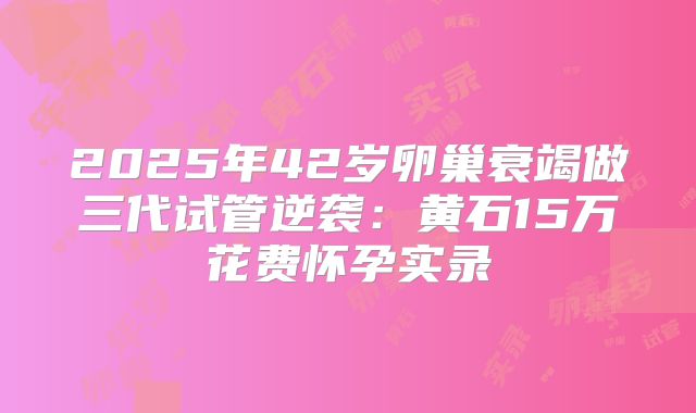 2025年42岁卵巢衰竭做三代试管逆袭:黄石15万花费怀孕实录
