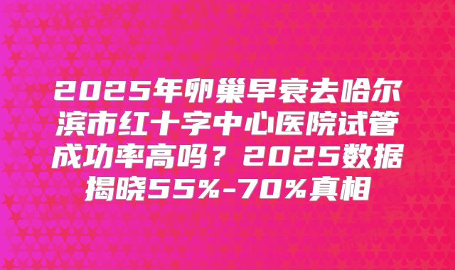 2025年卵巢早衰去哈尔滨市红十字中心医院试管成功率高吗？2025数据揭晓55%-70%真相
