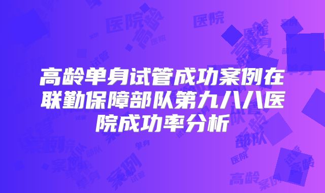 高龄单身试管成功案例在联勤保障部队第九八八医院成功率分析