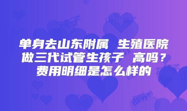 单身去山东附属 生殖医院做三代试管生孩子 高吗?费用明细是怎么样的
