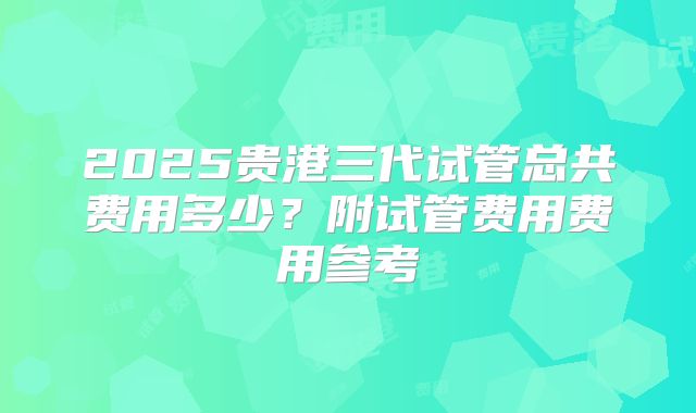 2025贵港三代试管总共费用多少?附试管费用费用参考