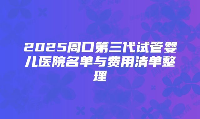 2025周口第三代试管婴儿医院名单与费用清单整理